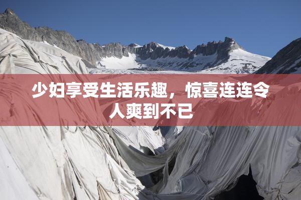 少妇享受生活乐趣，惊喜连连令人爽到不已