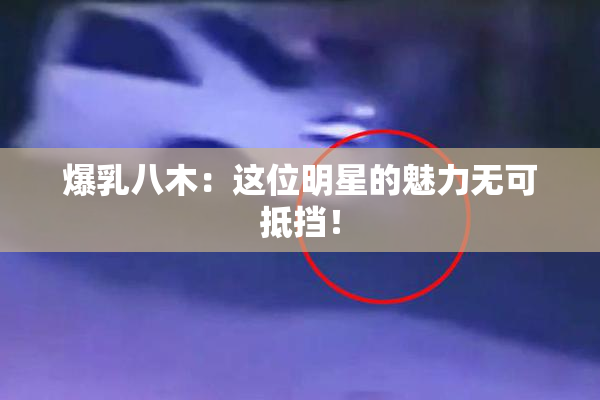 爆乳八木：这位明星的魅力无可抵挡！
