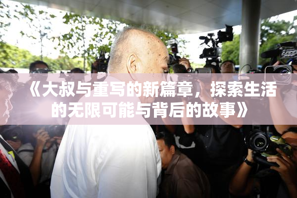 《大叔与重写的新篇章，探索生活的无限可能与背后的故事》