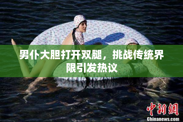 男仆大胆打开双腿，挑战传统界限引发热议