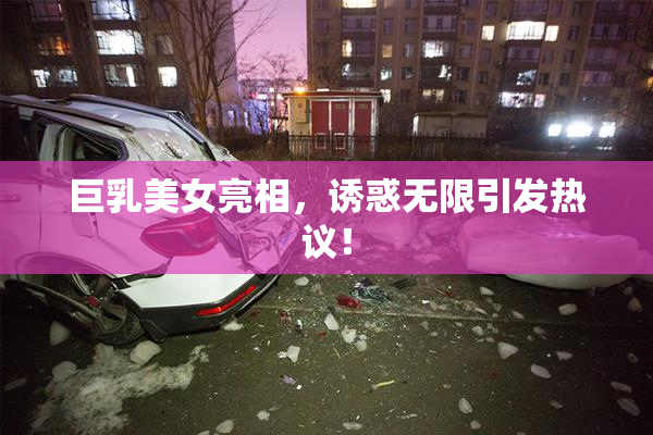 巨乳美女亮相，诱惑无限引发热议！