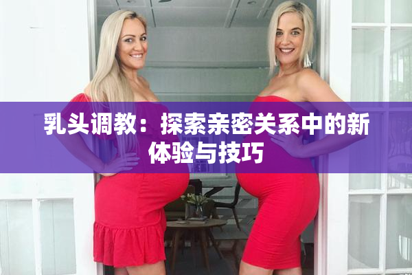 乳头调教：探索亲密关系中的新体验与技巧