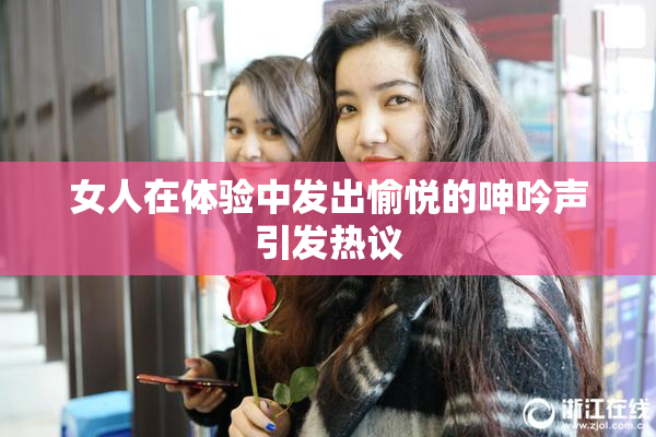 女人在体验中发出愉悦的呻吟声引发热议