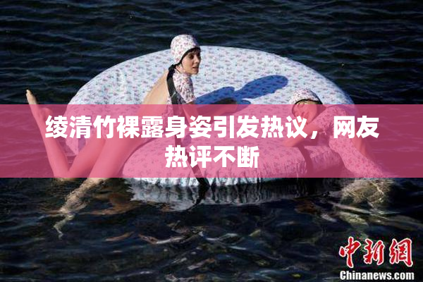 绫清竹裸露身姿引发热议，网友热评不断