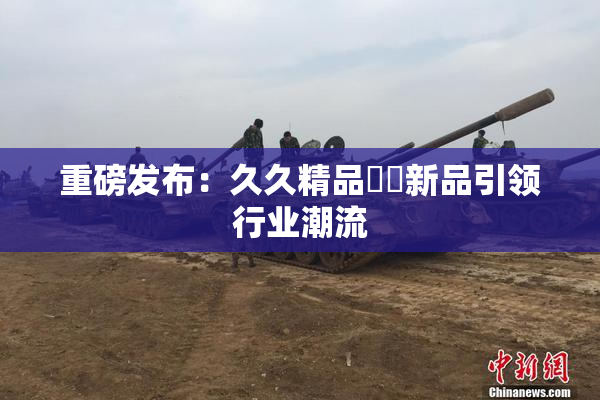 重磅发布：久久精品國產新品引领行业潮流