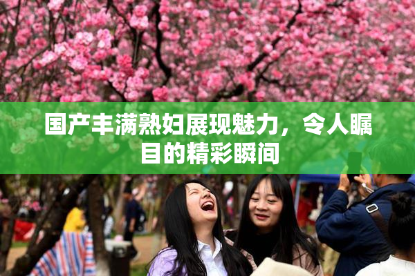 国产丰满熟妇展现魅力，令人瞩目的精彩瞬间