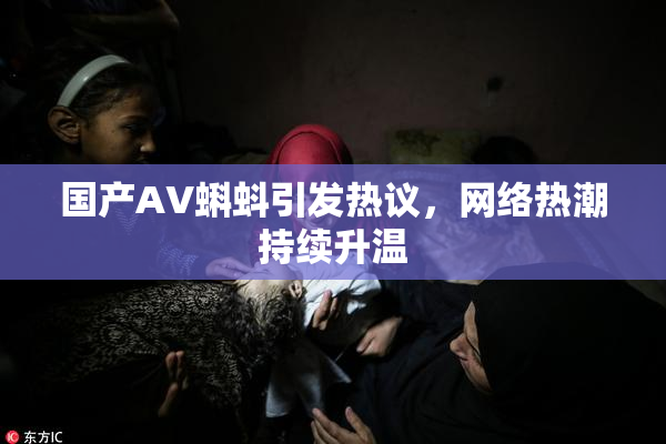 国产AV蝌蚪引发热议，网络热潮持续升温