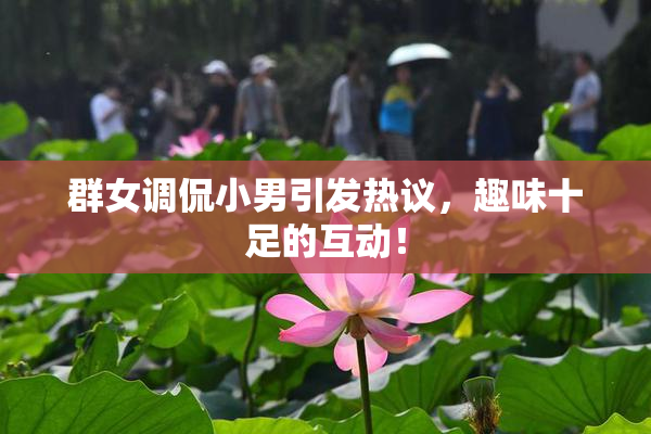 群女调侃小男引发热议，趣味十足的互动！