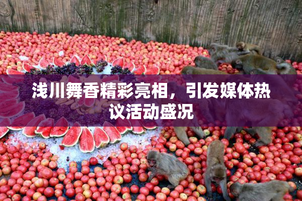 浅川舞香精彩亮相，引发媒体热议活动盛况