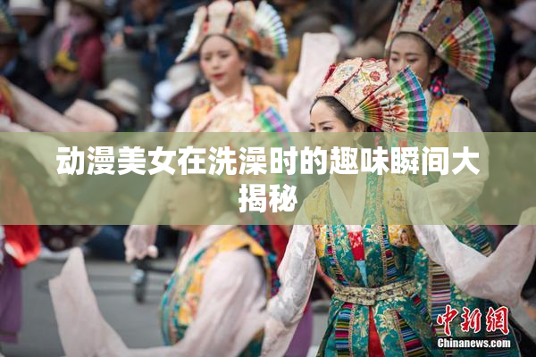 动漫美女在洗澡时的趣味瞬间大揭秘