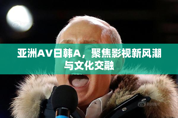 亚洲AV日韩A，聚焦影视新风潮与文化交融