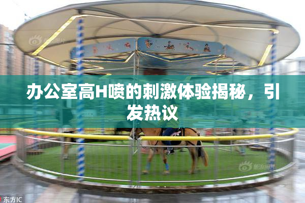 办公室高H喷的刺激体验揭秘，引发热议