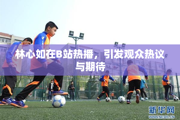 林心如在B站热播，引发观众热议与期待