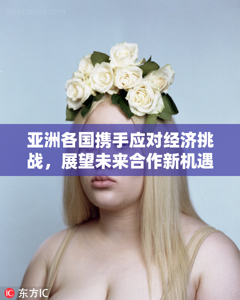 亚洲各国携手应对经济挑战，展望未来合作新机遇
