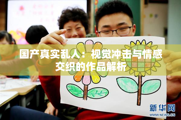 国产真实乱人：视觉冲击与情感交织的作品解析