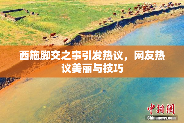 西施脚交之事引发热议，网友热议美丽与技巧