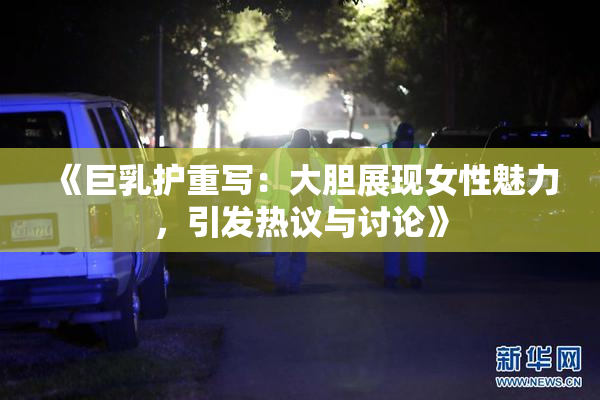 《巨乳护重写：大胆展现女性魅力，引发热议与讨论》