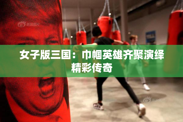 女子版三国：巾帼英雄齐聚演绎精彩传奇