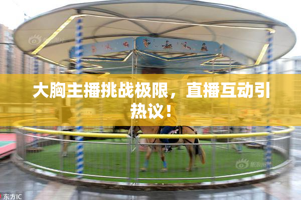 大胸主播挑战极限，直播互动引热议！