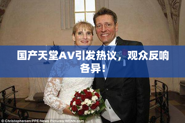 国产天堂AV引发热议，观众反响各异！