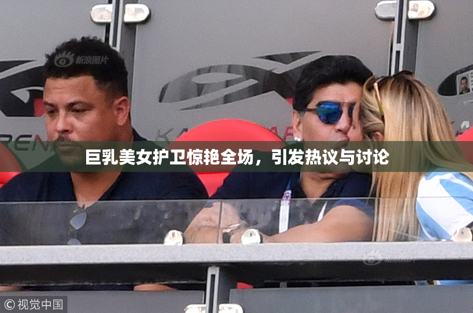 巨乳美女护卫惊艳全场，引发热议与讨论