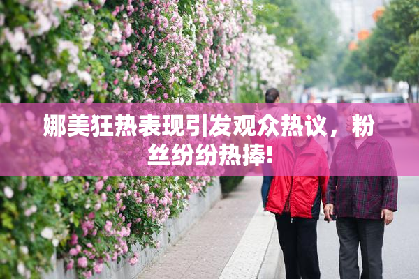娜美狂热表现引发观众热议，粉丝纷纷热捧!