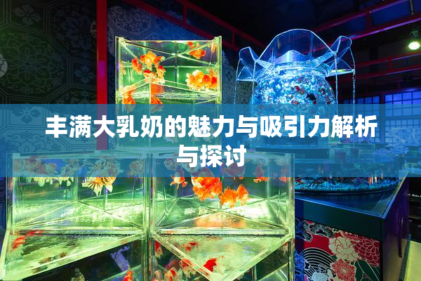 丰满大乳奶的魅力与吸引力解析与探讨