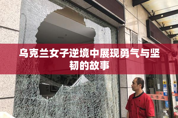乌克兰女子逆境中展现勇气与坚韧的故事