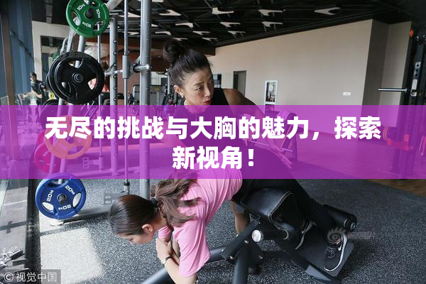 无尽的挑战与大胸的魅力，探索新视角！