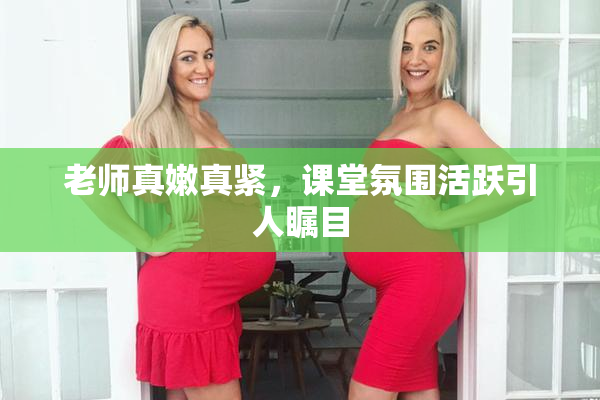 老师真嫩真紧，课堂氛围活跃引人瞩目