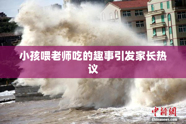小孩喂老师吃的趣事引发家长热议