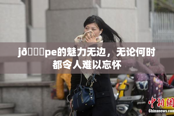 j🈚pe的魅力无边，无论何时都令人难以忘怀