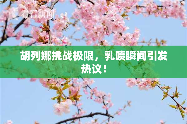 胡列娜挑战极限，乳喷瞬间引发热议！