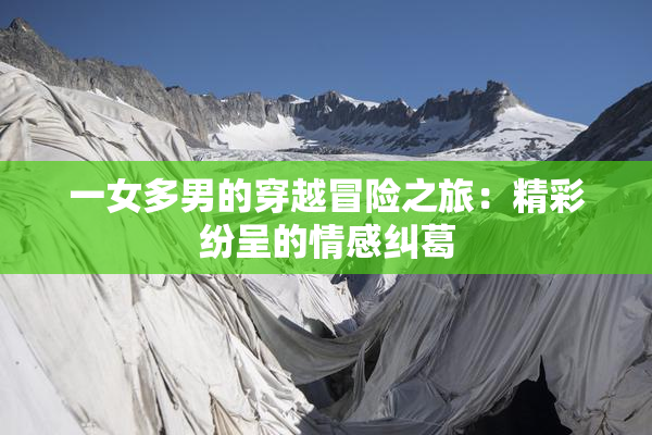 一女多男的穿越冒险之旅：精彩纷呈的情感纠葛