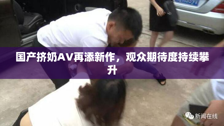国产挤奶AV再添新作，观众期待度持续攀升