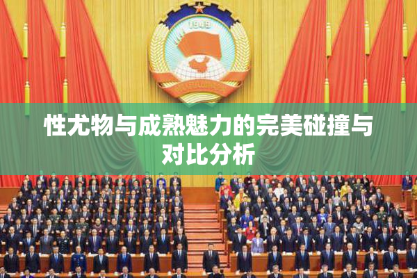 性尤物与成熟魅力的完美碰撞与对比分析