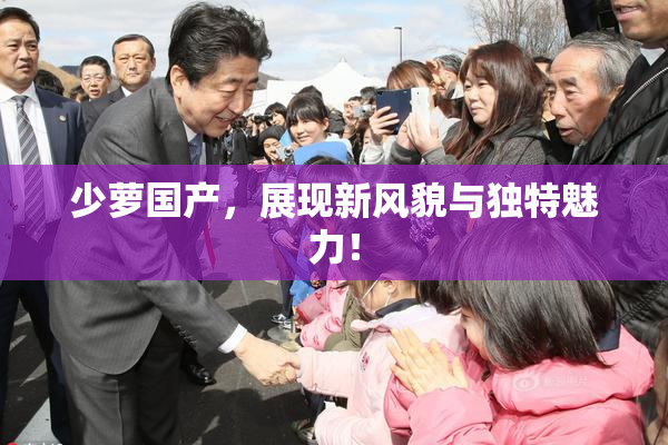 少萝国产，展现新风貌与独特魅力！