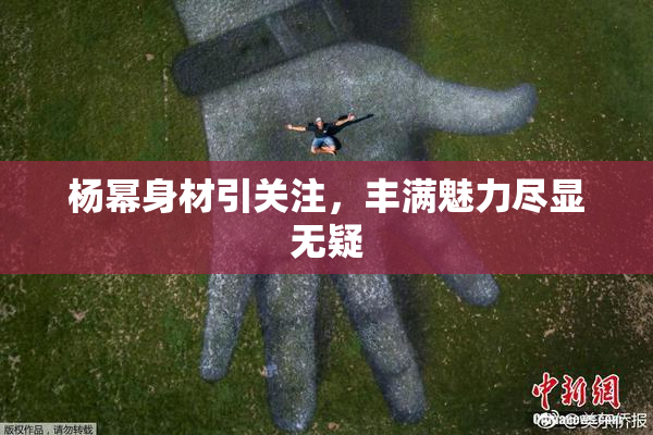 杨幂身材引关注，丰满魅力尽显无疑