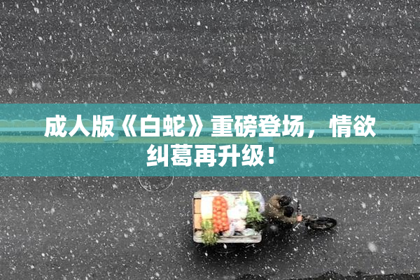 成人版《白蛇》重磅登场，情欲纠葛再升级！
