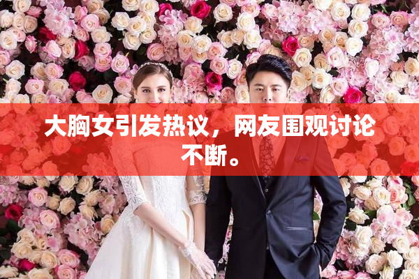 大胸女引发热议，网友围观讨论不断。