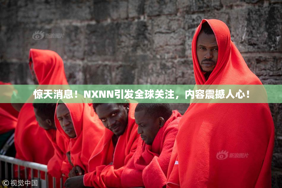 惊天消息！NXNN引发全球关注，内容震撼人心！