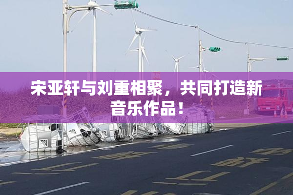 宋亚轩与刘重相聚，共同打造新音乐作品！