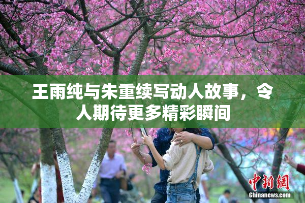 王雨纯与朱重续写动人故事，令人期待更多精彩瞬间