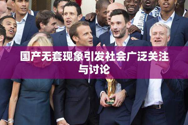 国产无套现象引发社会广泛关注与讨论