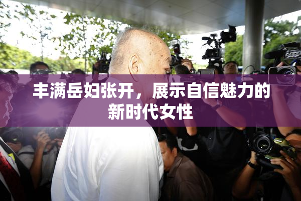 丰满岳妇张开，展示自信魅力的新时代女性