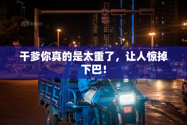 干爹你真的是太重了，让人惊掉下巴！