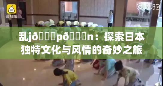 乱j🈚p🈚n：探索日本独特文化与风情的奇妙之旅