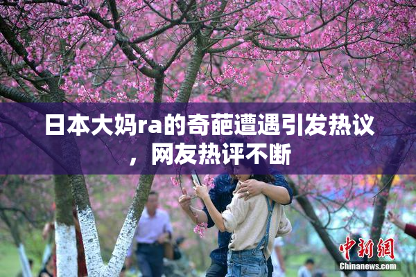 日本大妈ra的奇葩遭遇引发热议，网友热评不断