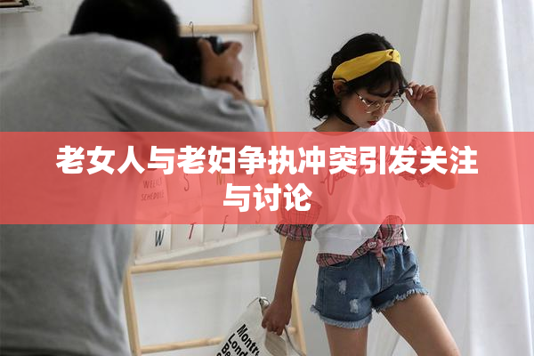 老女人与老妇争执冲突引发关注与讨论
