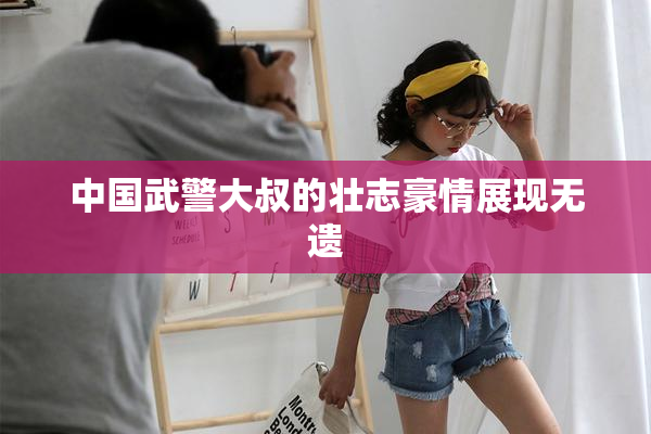 中国武警大叔的壮志豪情展现无遗